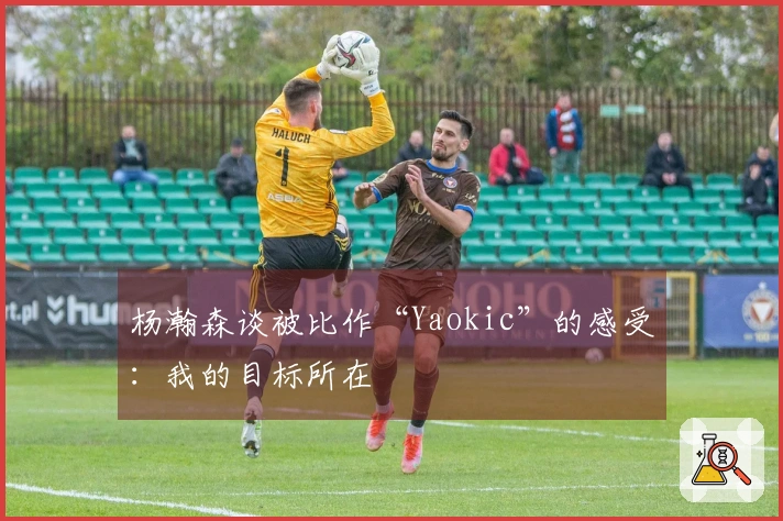 杨瀚森谈被比作“Yaokic”的感受：我的目标所在