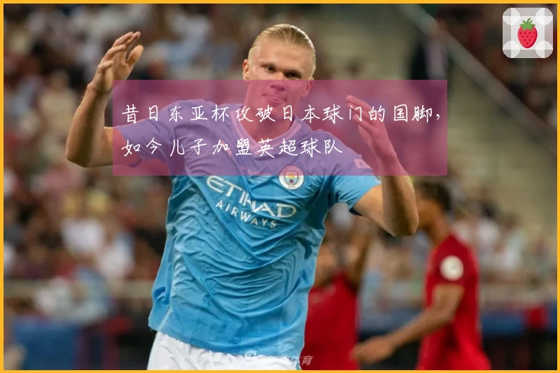 昔日东亚杯攻破日本球门的国脚，如今儿子加盟英超球队