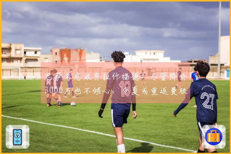 巴萨考虑放弃拉什福德，尽管降价3000万也不倾心，今夏或重返曼联