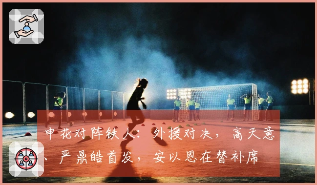 申花对阵铁人：外援对决，高天意、严鼎皓首发，安以恩在替补席