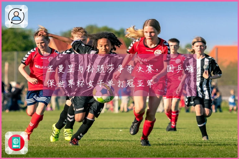 王曼昱与孙颖莎争夺决赛，国乒确保世界杯女子单打冠亚军