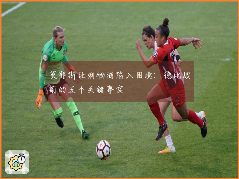 莫耶斯让利物浦陷入困境：德比战前的五个关键事实