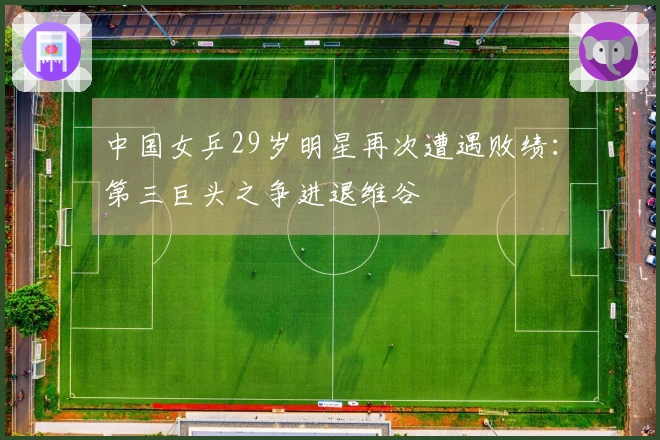 中国女乒29岁明星再次遭遇败绩：第三巨头之争进退维谷