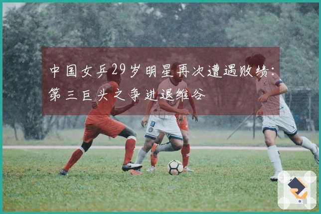 中国女乒29岁明星再次遭遇败绩：第三巨头之争进退维谷