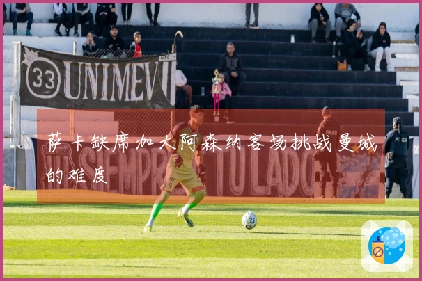 萨卡缺席加大阿森纳客场挑战曼城的难度