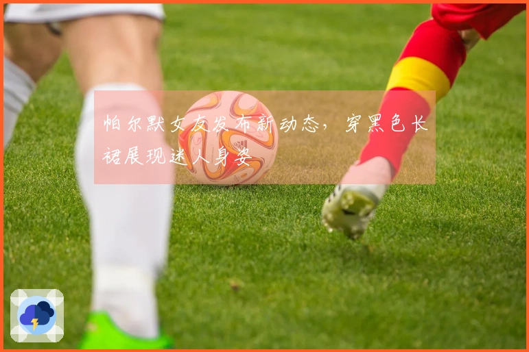 帕尔默女友发布新动态，穿黑色长裙展现迷人身姿