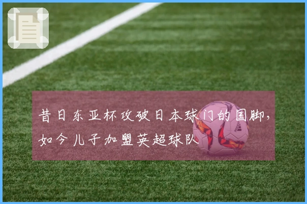 昔日东亚杯攻破日本球门的国脚，如今儿子加盟英超球队