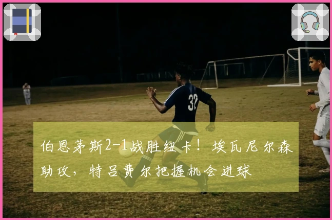 伯恩茅斯2-1战胜纽卡！埃瓦尼尔森助攻，特吕费尔把握机会进球