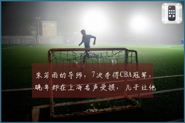 朱芳雨的导师，7次夺得CBA冠军，晚年却在上海名声受损，儿子让他感到自豪