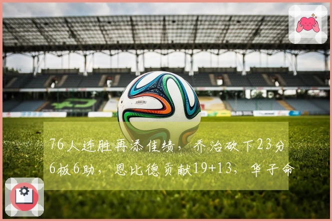 76人连胜再添佳绩，乔治砍下23分6板6助，恩比德贡献19+13，华子命中率不佳
