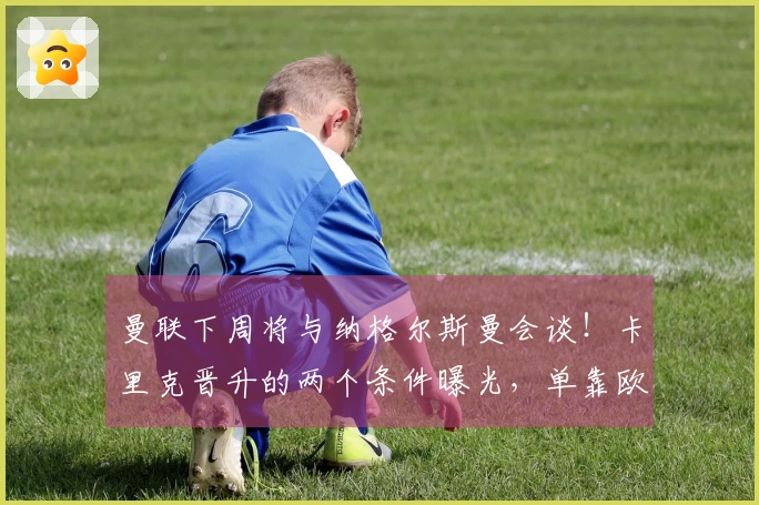 曼联下周将与纳格尔斯曼会谈！卡里克晋升的两个条件曝光，单靠欧冠资格不够